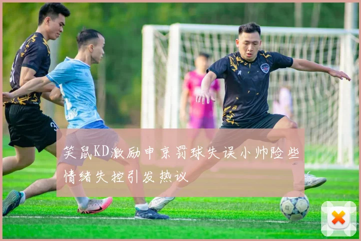 笑鼠KD激励申京罚球失误小帅险些情绪失控引发热议