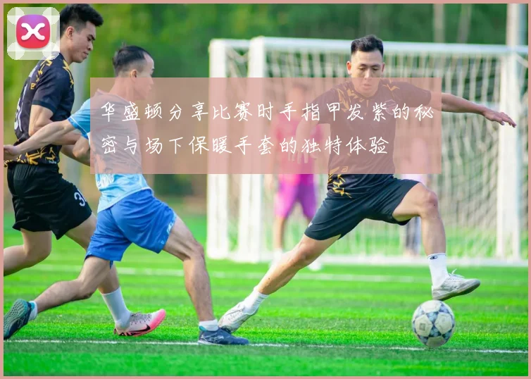 华盛顿分享比赛时手指甲发紫的秘密与场下保暖手套的独特体验