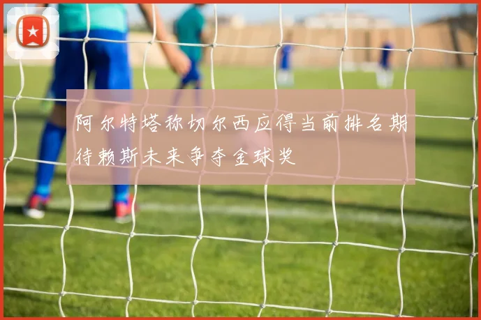 阿尔特塔称切尔西应得当前排名期待赖斯未来争夺金球奖