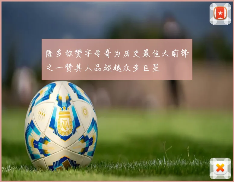 隆多称赞字母哥为历史最佳大前锋之一赞其人品超越众多巨星