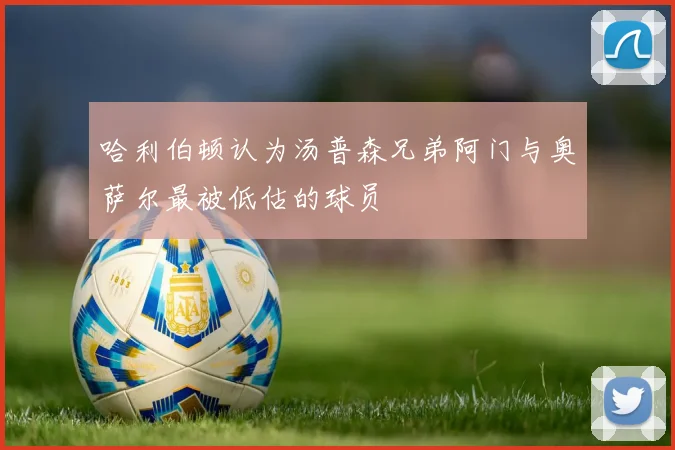 哈利伯顿认为汤普森兄弟阿门与奥萨尔最被低估的球员
