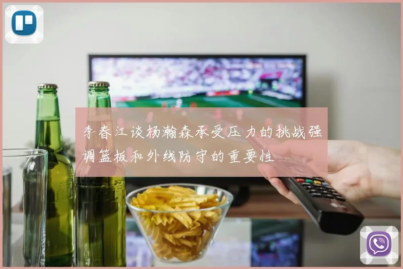 李春江谈杨瀚森承受压力的挑战强调篮板和外线防守的重要性