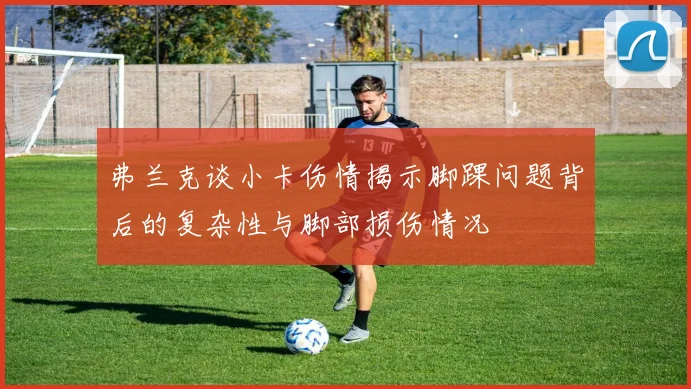 弗兰克谈小卡伤情揭示脚踝问题背后的复杂性与脚部损伤情况
