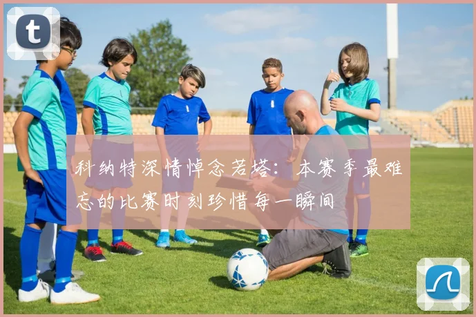 科纳特深情悼念若塔：本赛季最难忘的比赛时刻珍惜每一瞬间