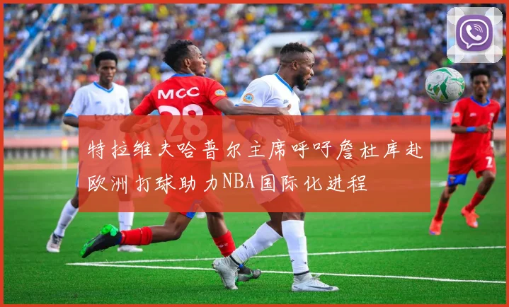 特拉维夫哈普尔主席呼吁詹杜库赴欧洲打球助力NBA国际化进程