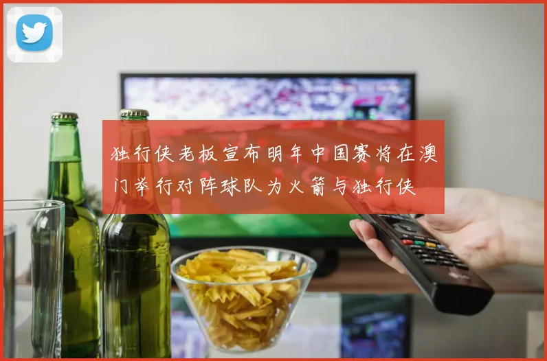 独行侠老板宣布明年中国赛将在澳门举行对阵球队为火箭与独行侠