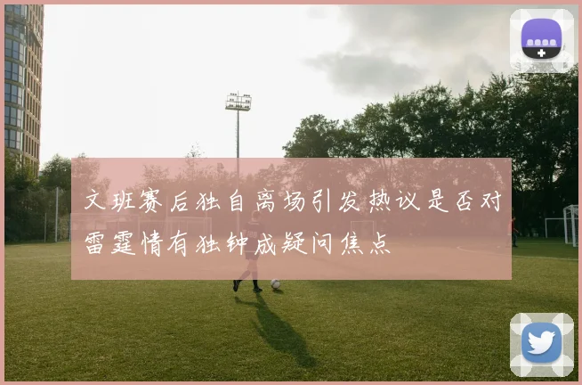 文班赛后独自离场引发热议是否对雷霆情有独钟成疑问焦点
