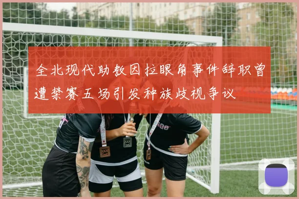 全北现代助教因拉眼角事件辞职曾遭禁赛五场引发种族歧视争议
