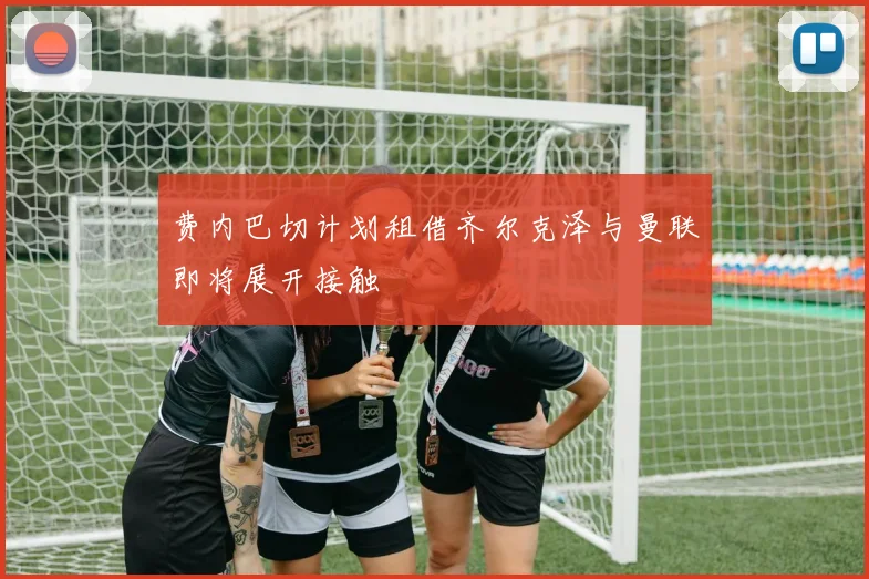 费内巴切计划租借齐尔克泽与曼联即将展开接触