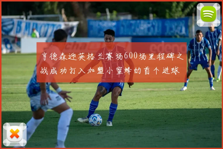 亨德森迎英格兰赛场600场里程碑之战成功打入加盟小蜜蜂的首个进球