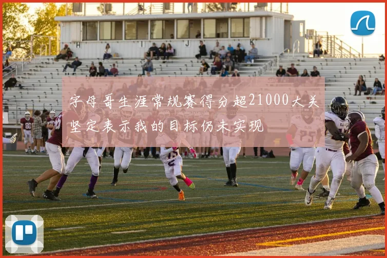 字母哥生涯常规赛得分超21000大关坚定表示我的目标仍未实现