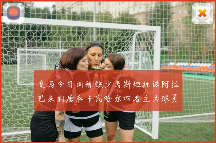 皇马今日训练缺少马斯坦托诺阿拉巴米利唐和卡瓦哈尔四名主力球员