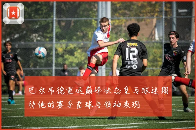 巴尔韦德重返巅峰状态皇马球迷期待他的赛季首球与领袖表现
