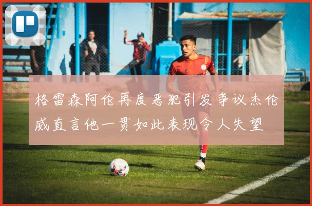 格雷森阿伦再度恶犯引发争议杰伦威直言他一贯如此表现令人失望