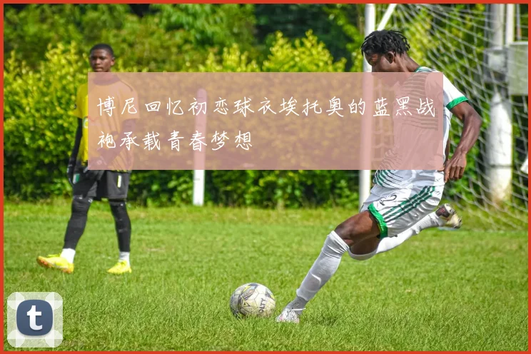 博尼回忆初恋球衣埃托奥的蓝黑战袍承载青春梦想